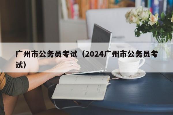 广州市公务员考试（2024广州市公务员考试）